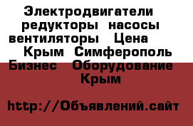 Электродвигатели,, редукторы, насосы, вентиляторы › Цена ­ 123 - Крым, Симферополь Бизнес » Оборудование   . Крым